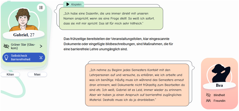 Screenshot der Persona-Unterseite von Gabriel auf „BlindDate“. Auf einer Karte abgebildet ist eine digitale Zeichnung von Gabriel (dunkelbraunes, lockiges Haar; hellbraunes Hemd), die mit Personenangaben ergänzt ist (Gabriel, 27, grüner Star, Glaukom). Daneben befindet sich eine Sprechblase, in welcher Gabriel Folgendes über eine Dozentin spricht: „Ich habe eine Dozentin, die uns immer direkt mit unseren Namen anspricht, wenn sie eine Frage stellt. So weiß ich sofort, dass sie mich meint. Das ist für mich sehr hilfreich.“ Auf einer weiteren Karte abgebildet ist die Silhouette einer Frau mit folgender Beschriftung: Bea, Blindheit, Freundin. Sie berichtet in einer Sprechblase Folgendes: „Ich nehme zu Beginn jedes Semesters Kontakt mit den Lehrpersonen auf und versuche, zu erklären, wie ich arbeite und was ich benötige. Häufig muss ich während des Semesters erneut daran erinnern, weil Dokumente nicht frühzeitig zum Bearbeiten da sind etc. Ich weiß, Gabriel ist es leid, immer wieder zu erinnern. Aber wir haben ja einen Anspruch auf barrierefrei zugängliches Material. Deshalb muss ich ja dranbleiben.“ Zwischen den beiden Sprechblasen steht folgender Text: Das frühzeitige Bereitstellen der Veranstaltungsfolien, klar eingescannte Dokumente oder eingefügte Bildbeschreibungen sind Maßnahmen, die für eine barrierefreie Lehre unumgänglich sind.