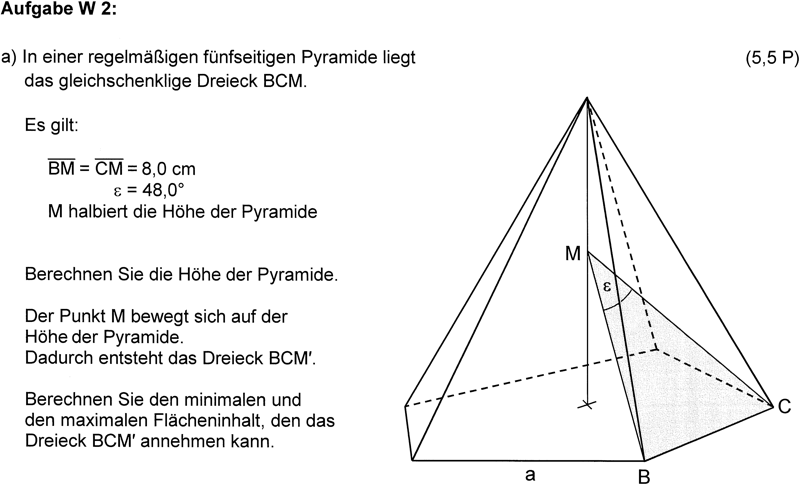 Aufgabe W2 einer Realschulabschlussprüfung mit einer regelmäßigen fünfseitigen Pyramide mit dem gleichschenkligen Dreieck BCM (5,5 P.)Es gilt: \overline{BM} =\overline{CM}= 8,0cm. \epsilon=48,0°, M halbiert die Höhe der Pyramide. Berechnen Sie die Höhe der Pyramide. Der Punkt M bewegt sich auf der Höhe der Pyramide. Dadurch entsteht das Dreieck BCM'. Berechnen Sie den minimalen und den maximalen Flächeninhalt, den das Dreieck BCM' annehmen kann.Rechts von der Aufgabenstellung ist die dreidimensionale Abbildung  (Schrägbild) der Pyramide mit innenliegendem Dreieck zu sehen.