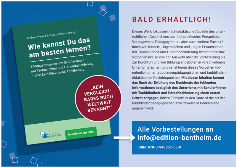 Flyer zum bald erscheinenden Didaktikbuch von der edition bentheim: Zu sehen ist das Buch mit einem grünen Cover und dem Titel „Wie kannst Du das am besten lernen – Bildungsprozesse von Schülerinnen und Schülern mit Taubblindheit/Hörsehbehinderung – eine fachdidaktische Annäherung“. Darüber sind die Herausgeberinnen Andrea Wanka und Beate Schork aufgeführt, am unteren Rand ist links das Logo der edition bentheim abgedruckt und in der Mitte die entsprechende Reihe „Bentheim-Praxis“ angegeben. In der unteren Hälfte des Covers befindet sich leicht seitlich überragend ein dunkelroter Kreis mit der Aufschrift „Kein vergleichbares Buch weltweit bekannt“. Rechts daneben ist folgender beschreibender Text abgedruckt: „Dieses Werk fokussiert fachdidaktische Aspekte des unterrichtlichen Geschehens aus fachpraktischer Perspektive: Vorzugsweise Pädagog*innen, aber auch weitere Partner*innen von Kindern, Jugendlichen und jungen Erwachsenen mit Taubblindheit und Hörsehbehinderung beschreiben ihre Vorgehensweise von der Auswahl über die Vorbereitung bis zur Durchführung von Bildungsangeboten in verschiedenen Unterrichtsfächern und reflektieren dieses Vorgehen vornehmlich unter taubblindenpädagogischen und taubblindendidaktischen Gesichtspunkten. Mit diesen Inhalten kommt das Buch der Erfüllung des Desiderats der fehlenden Informationen bezüglich des Unterrichts mit Schüler*innen mit Taubblindheit und Hörsehbehinderung einen ersten Schritt entgegen, indem Einblicke in den State of the art der taubblindenpädagogischen Arbeitsweise in Deutschland gegeben wird. BALD ERHÄLTLICH! Alle Vorbestellungen an info@edition-bentheim.de, ISBN: 978-3-948837-35-8“